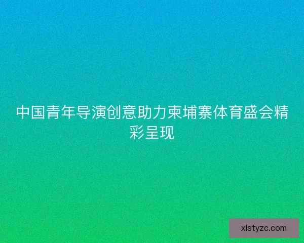 中国青年导演创意助力柬埔寨体育盛会精彩呈现 中国青年导演创意助力柬埔寨体育盛会精彩呈现