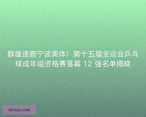群雄逐鹿宁波奥体！第十五届全运会乒乓球成年组资格赛落幕 12 强名单揭晓