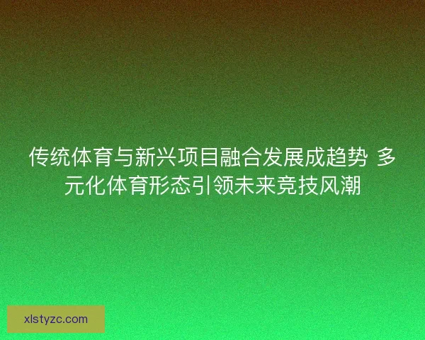传统体育与新兴项目融合发展成趋势 多元化体育形态引领未来竞技风潮