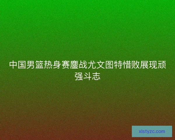 中国男篮热身赛鏖战尤文图特惜败展现顽强斗志 中国男篮热身赛鏖战尤文图特惜败展现顽强斗志