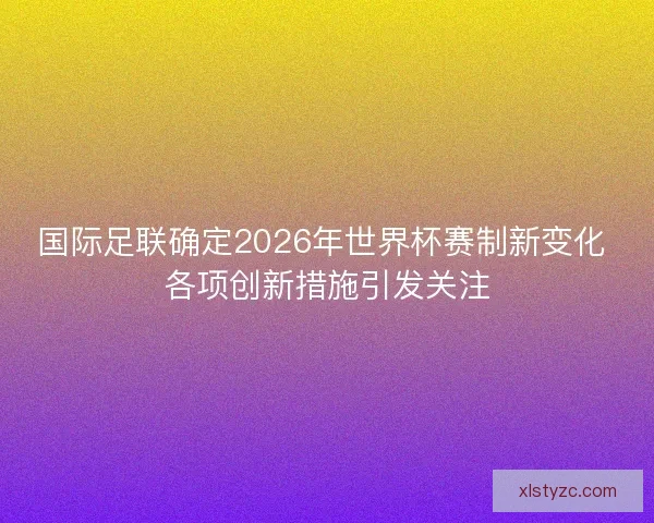 国际足联确定2026年世界杯赛制新变化 各项创新措施引发关注 国际足联确定2026年世界杯赛制新变化 各项创新措施引发关注