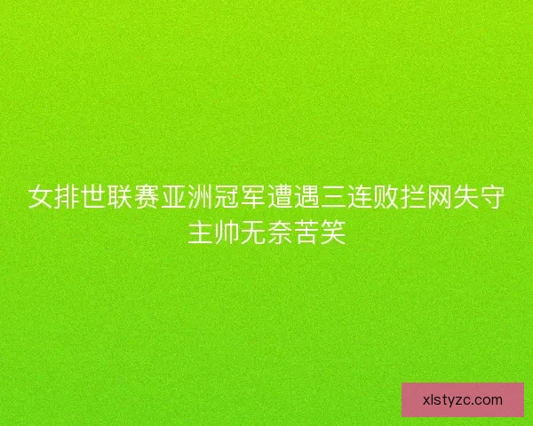 女排世联赛亚洲冠军遭遇三连败拦网失守主帅无奈苦笑