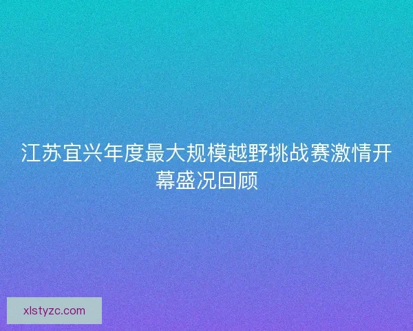 江苏宜兴年度最大规模越野挑战赛激情开幕盛况回顾 江苏宜兴年度最大规模越野挑战赛激情开幕盛况回顾