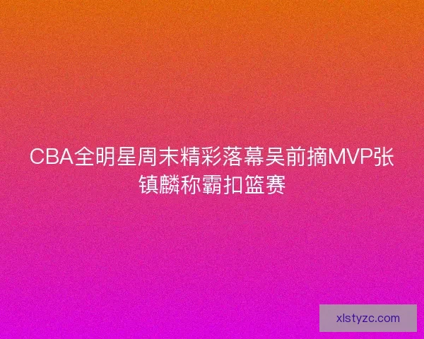 CBA全明星周末精彩落幕吴前摘MVP张镇麟称霸扣篮赛 CBA全明星周末精彩落幕吴前摘MVP张镇麟称霸扣篮赛