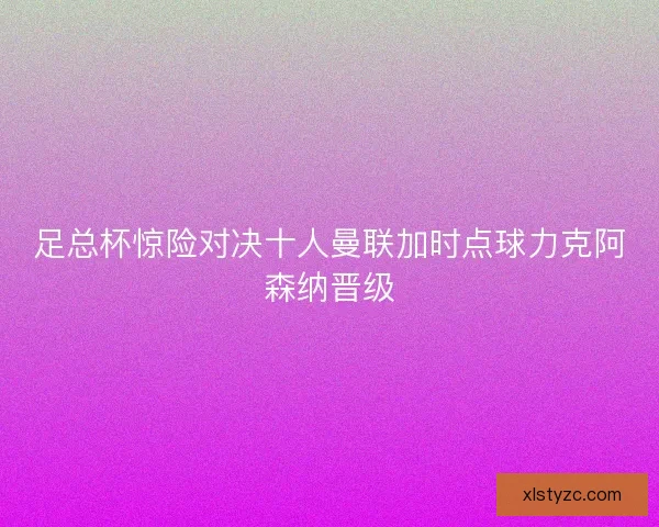 足总杯惊险对决十人曼联加时点球力克阿森纳晋级 足总杯惊险对决十人曼联加时点球力克阿森纳晋级