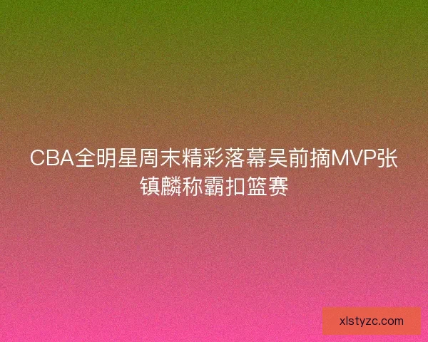 CBA全明星周末精彩落幕吴前摘MVP张镇麟称霸扣篮赛 CBA全明星周末精彩落幕吴前摘MVP张镇麟称霸扣篮赛