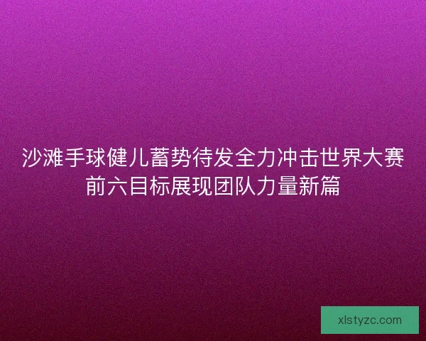 沙滩手球健儿蓄势待发全力冲击世界大赛前六目标展现团队力量新篇