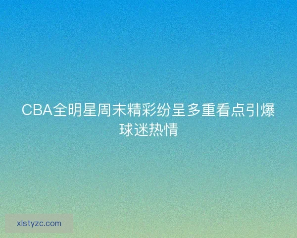 CBA全明星周末精彩纷呈多重看点引爆球迷热情 CBA全明星周末精彩纷呈多重看点引爆球迷热情