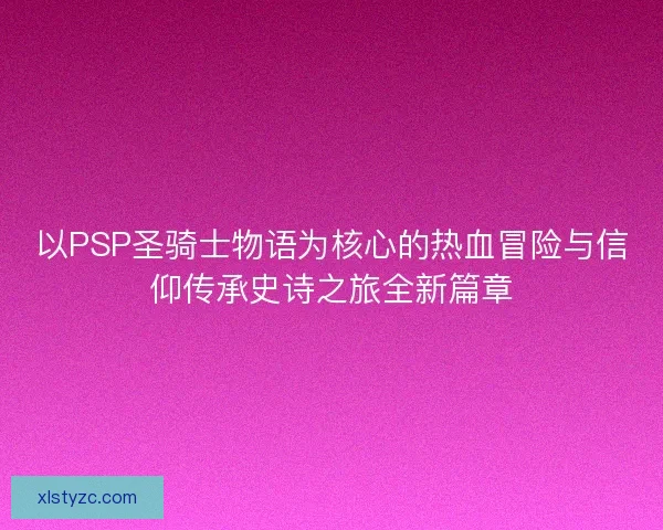以PSP圣骑士物语为核心的热血冒险与信仰传承史诗之旅全新篇章