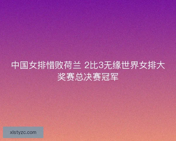 中国女排惜败荷兰 2比3无缘世界女排大奖赛总决赛冠军 中国女排惜败荷兰 2比3无缘世界女排大奖赛总决赛冠军