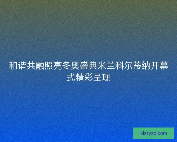 和谐共融照亮冬奥盛典米兰科尔蒂纳开幕式精彩呈现 和谐共融照亮冬奥盛典米兰科尔蒂纳开幕式精彩呈现