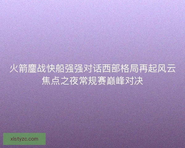 火箭鏖战快船强强对话西部格局再起风云焦点之夜常规赛巅峰对决 火箭鏖战快船强强对话西部格局再起风云焦点之夜常规赛巅峰对决